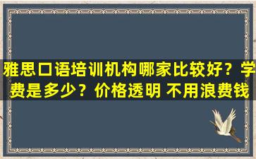 雅思口语培训机构哪家比较好？学费是多少？价格透明 不用浪费钱！